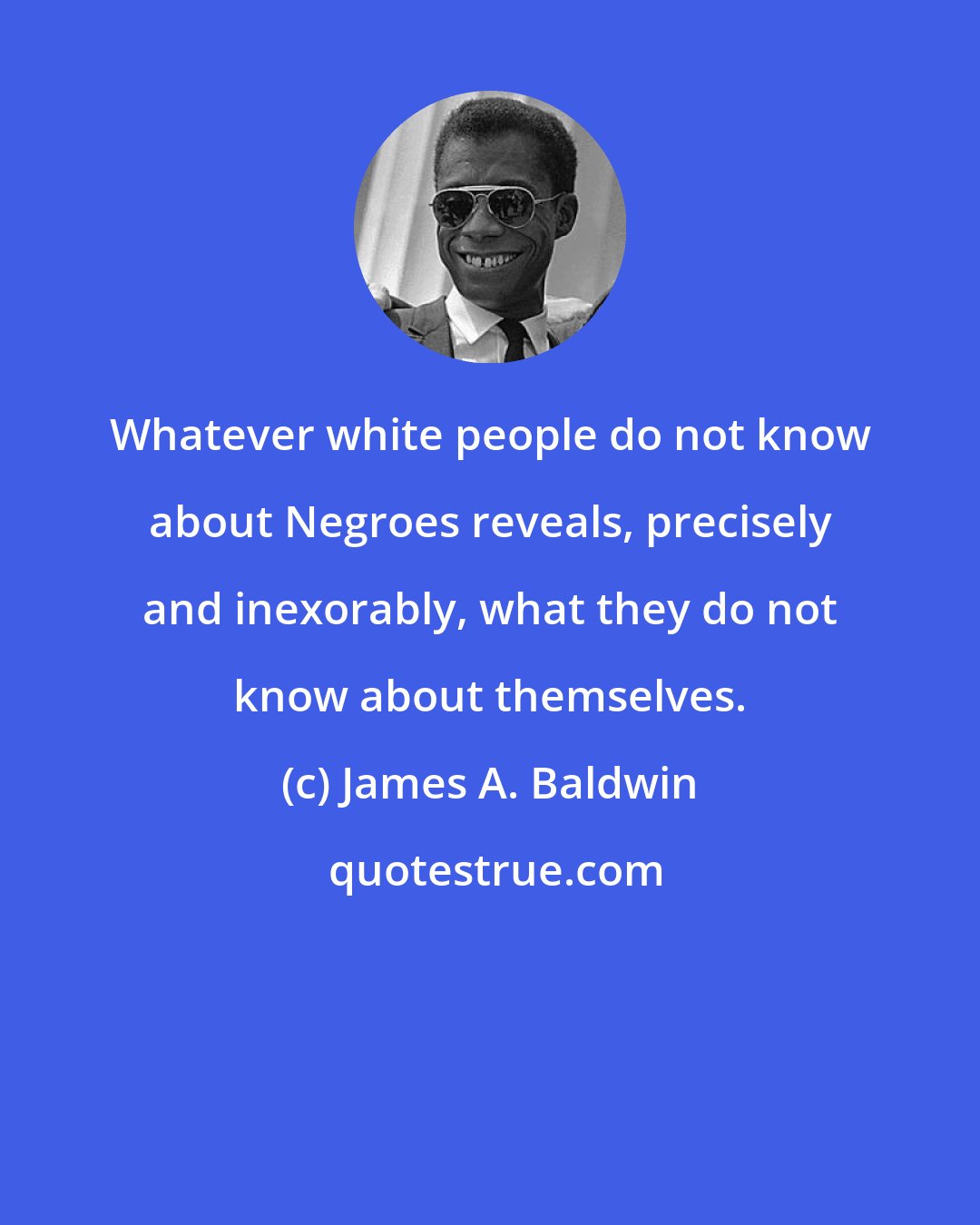 James A. Baldwin: Whatever white people do not know about Negroes reveals, precisely and inexorably, what they do not know about themselves.