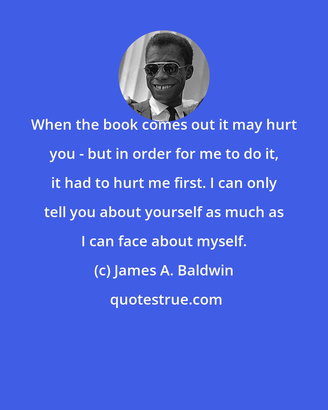 James A. Baldwin: When the book comes out it may hurt you - but in order for me to do it, it had to hurt me first. I can only tell you about yourself as much as I can face about myself.