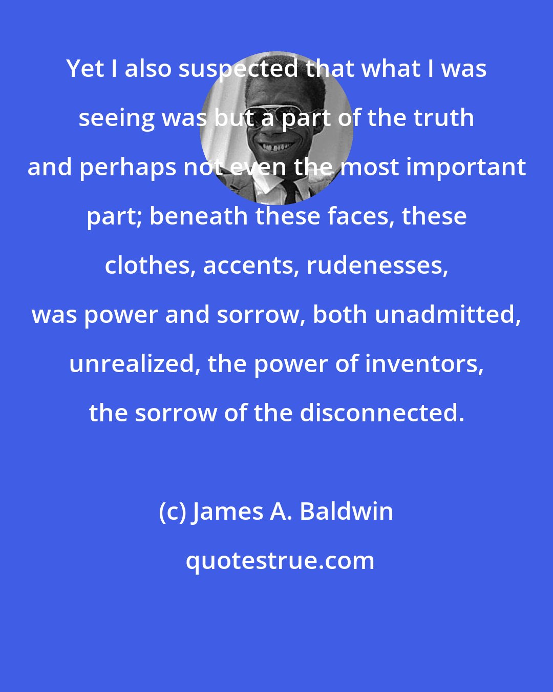 James A. Baldwin: Yet I also suspected that what I was seeing was but a part of the truth and perhaps not even the most important part; beneath these faces, these clothes, accents, rudenesses, was power and sorrow, both unadmitted, unrealized, the power of inventors, the sorrow of the disconnected.