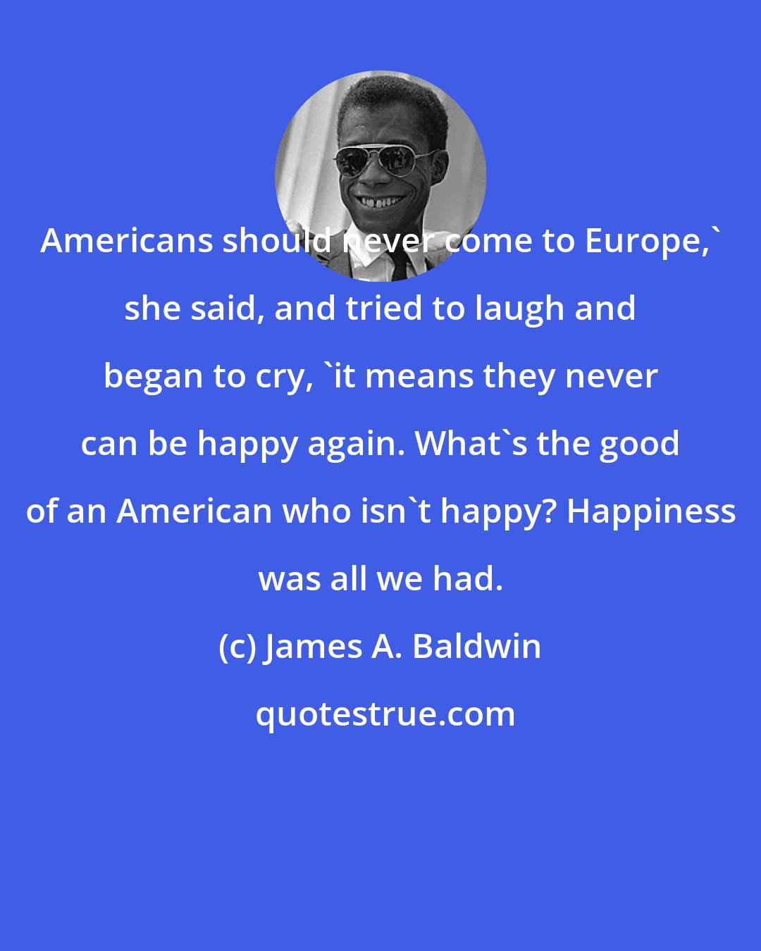 James A. Baldwin: Americans should never come to Europe,' she said, and tried to laugh and began to cry, 'it means they never can be happy again. What's the good of an American who isn't happy? Happiness was all we had.