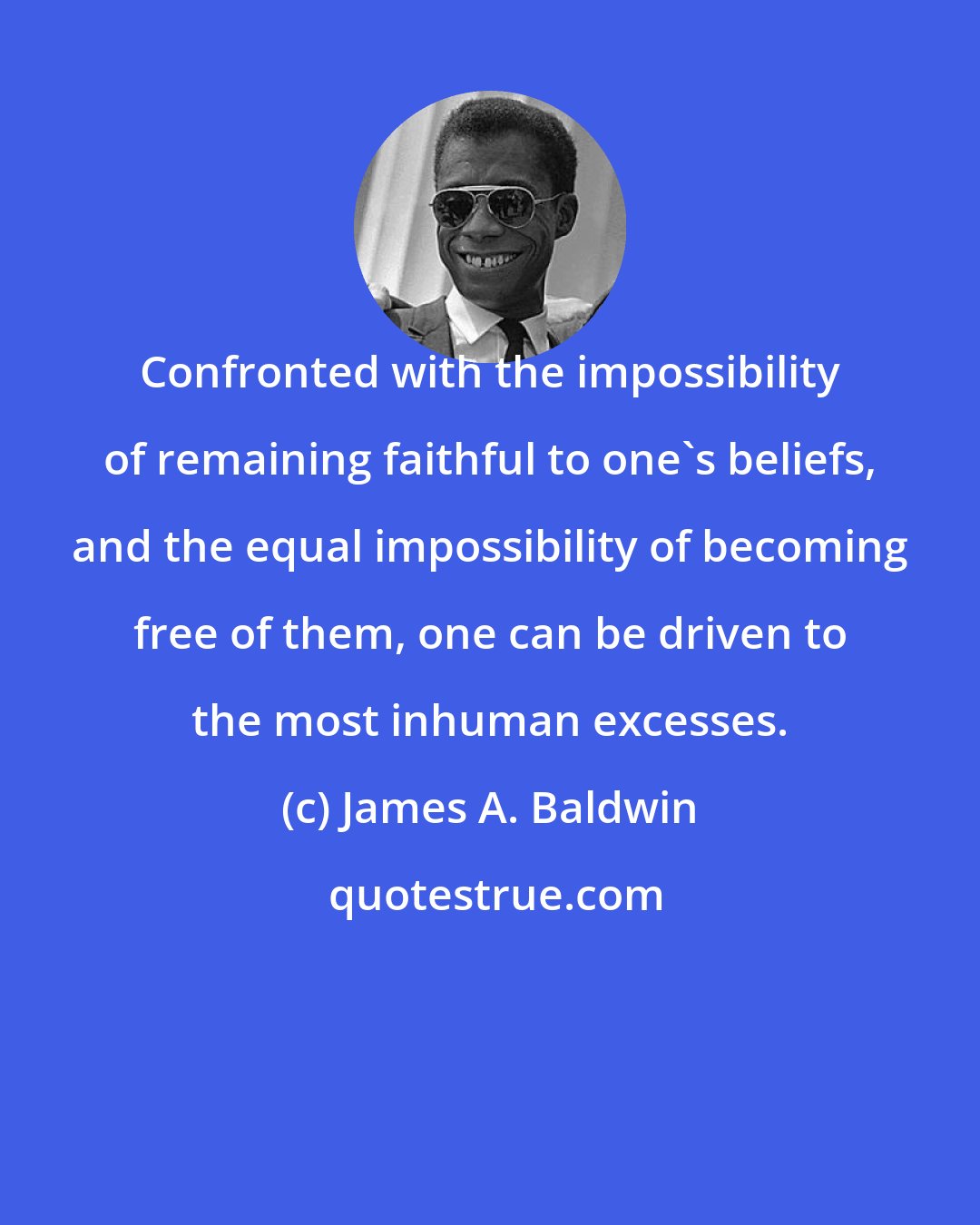 James A. Baldwin: Confronted with the impossibility of remaining faithful to one's beliefs, and the equal impossibility of becoming free of them, one can be driven to the most inhuman excesses.