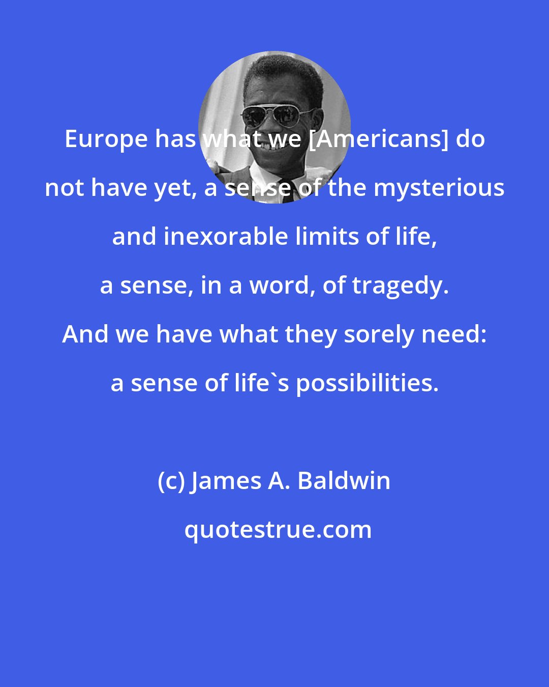 James A. Baldwin: Europe has what we [Americans] do not have yet, a sense of the mysterious and inexorable limits of life, a sense, in a word, of tragedy. And we have what they sorely need: a sense of life's possibilities.