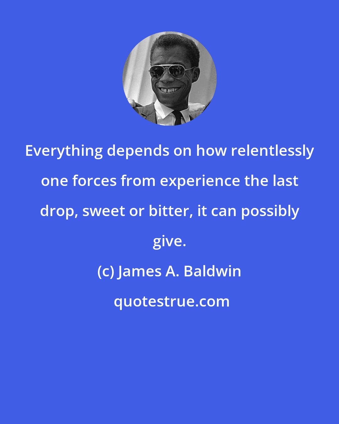 James A. Baldwin: Everything depends on how relentlessly one forces from experience the last drop, sweet or bitter, it can possibly give.