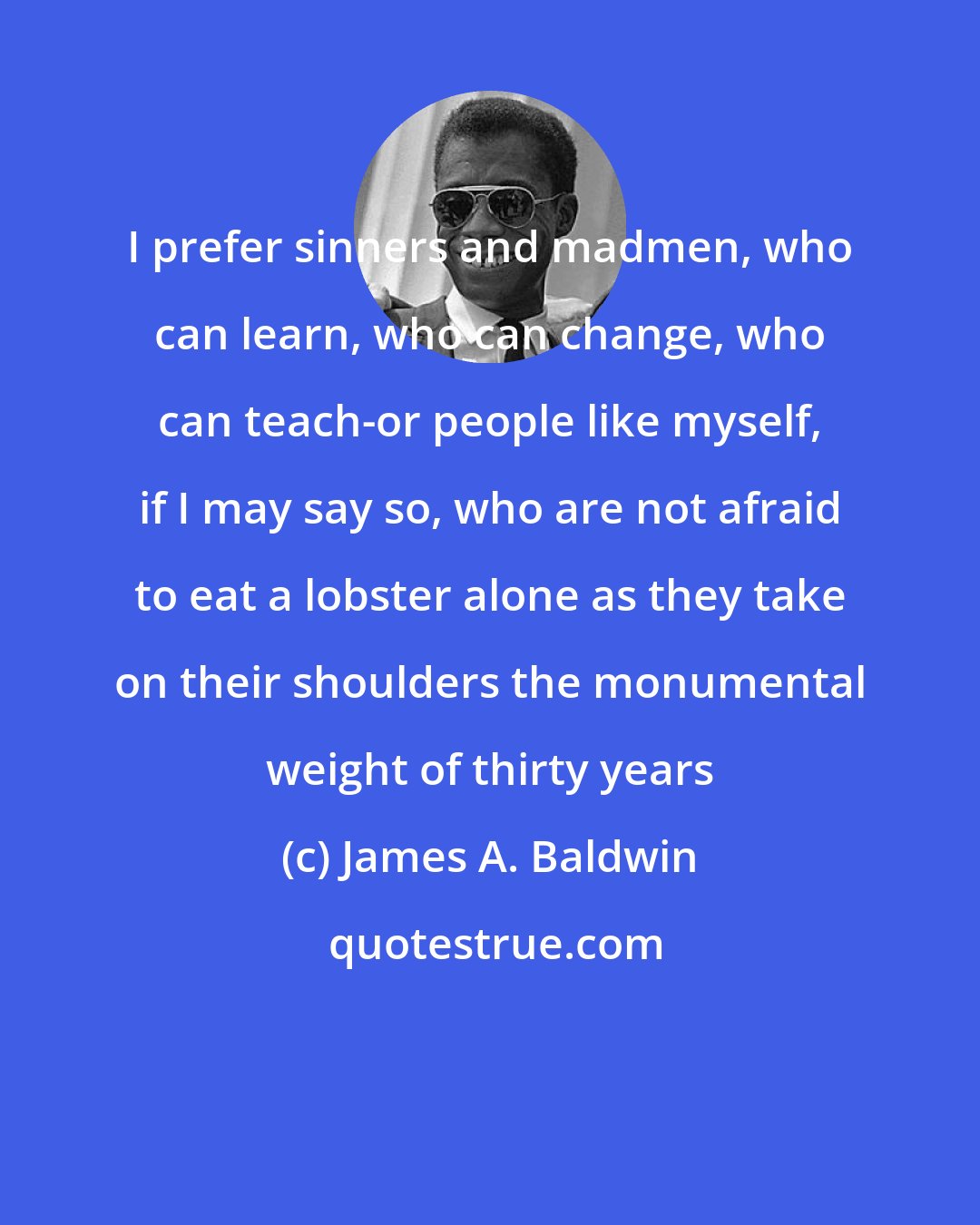 James A. Baldwin: I prefer sinners and madmen, who can learn, who can change, who can teach-or people like myself, if I may say so, who are not afraid to eat a lobster alone as they take on their shoulders the monumental weight of thirty years