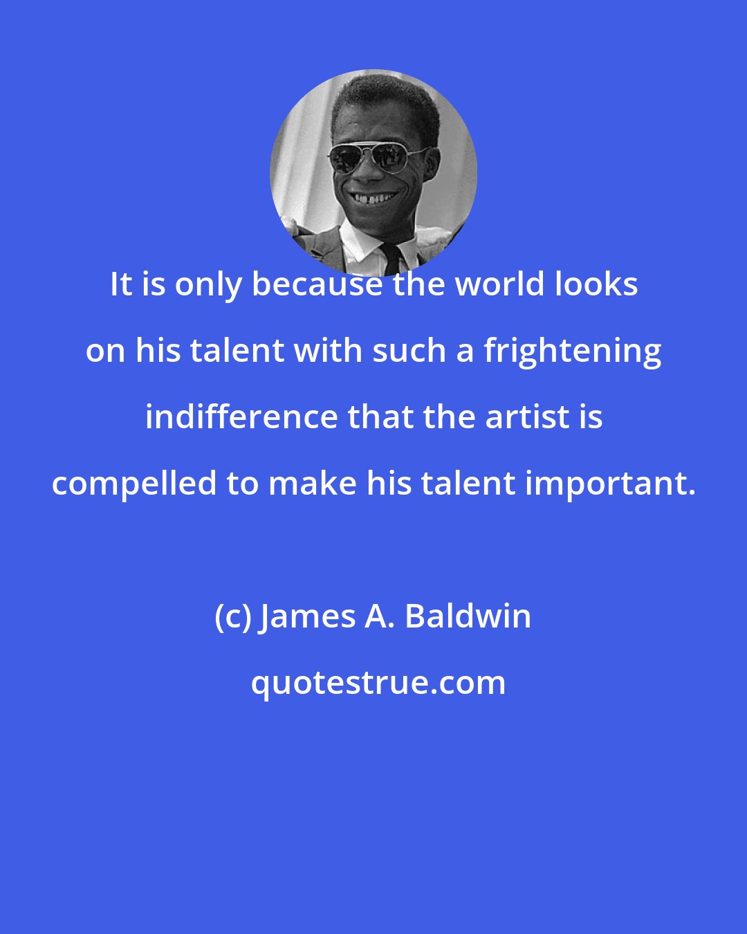 James A. Baldwin: It is only because the world looks on his talent with such a frightening indifference that the artist is compelled to make his talent important.
