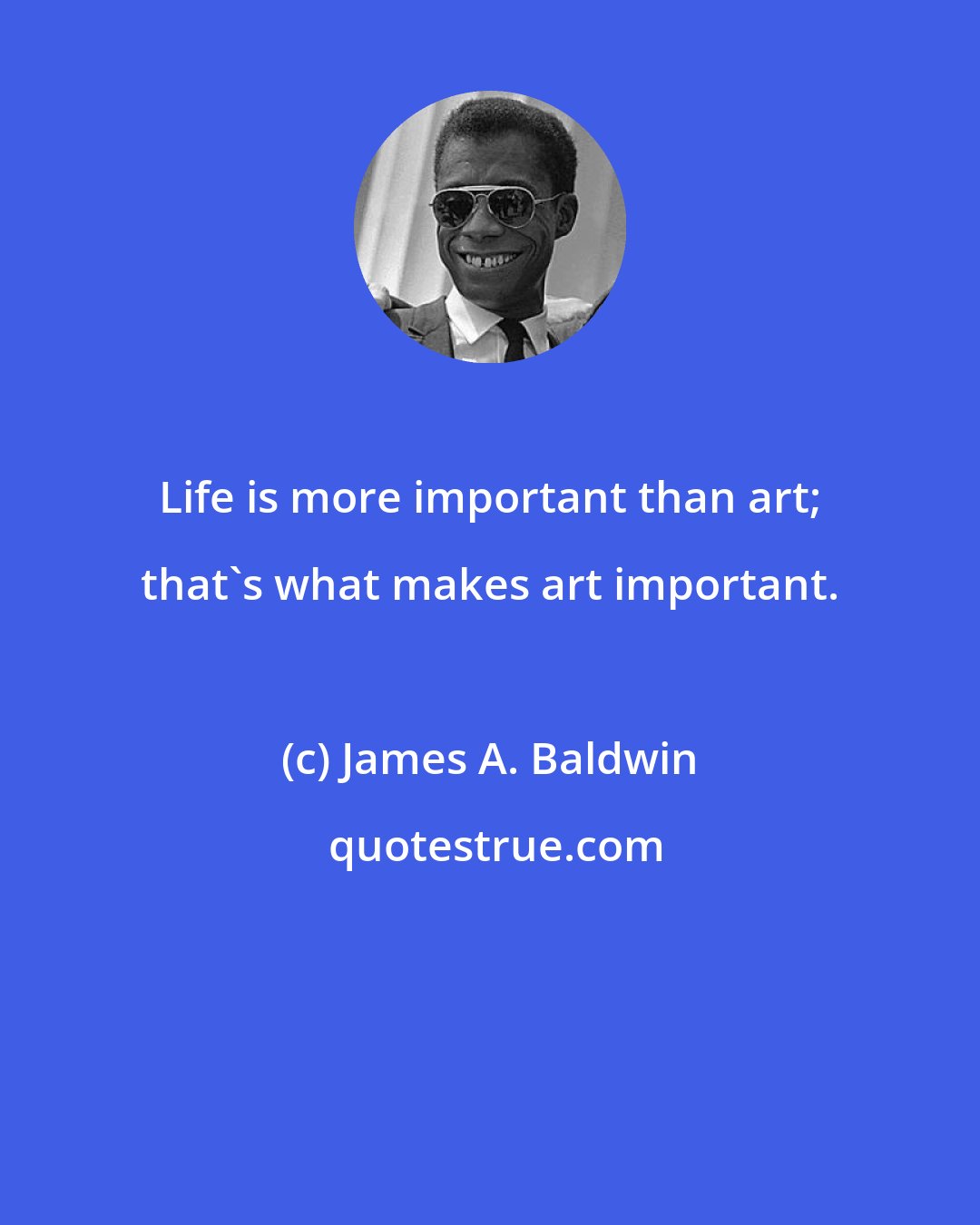 James A. Baldwin: Life is more important than art; that's what makes art important.