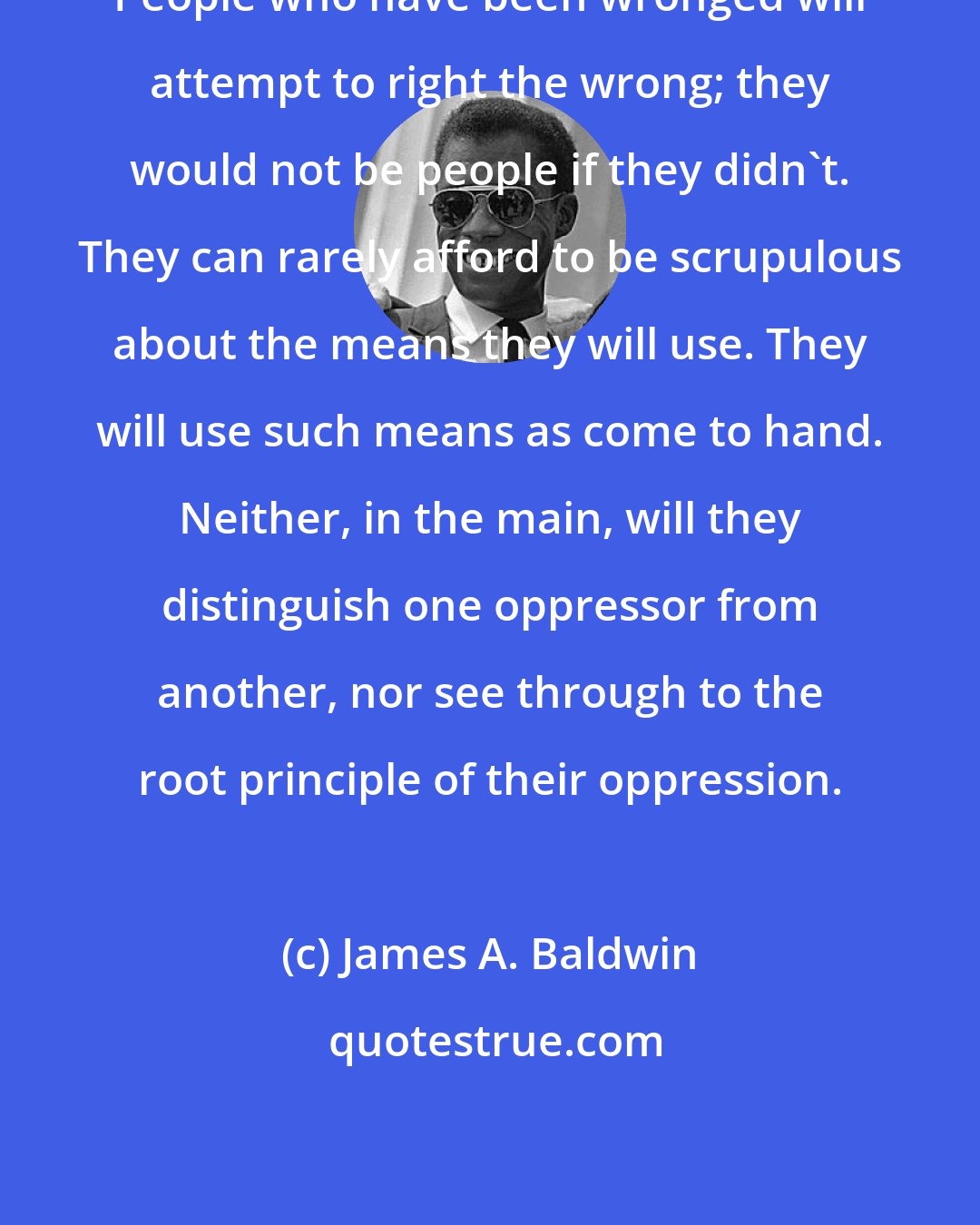 James A. Baldwin: People who have been wronged will attempt to right the wrong; they would not be people if they didn't. They can rarely afford to be scrupulous about the means they will use. They will use such means as come to hand. Neither, in the main, will they distinguish one oppressor from another, nor see through to the root principle of their oppression.