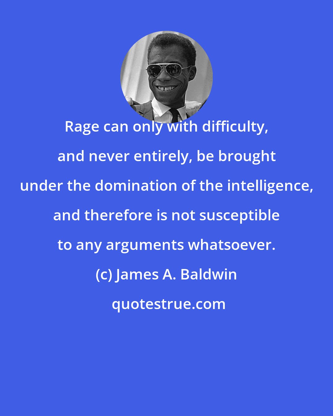 James A. Baldwin: Rage can only with difficulty, and never entirely, be brought under the domination of the intelligence, and therefore is not susceptible to any arguments whatsoever.