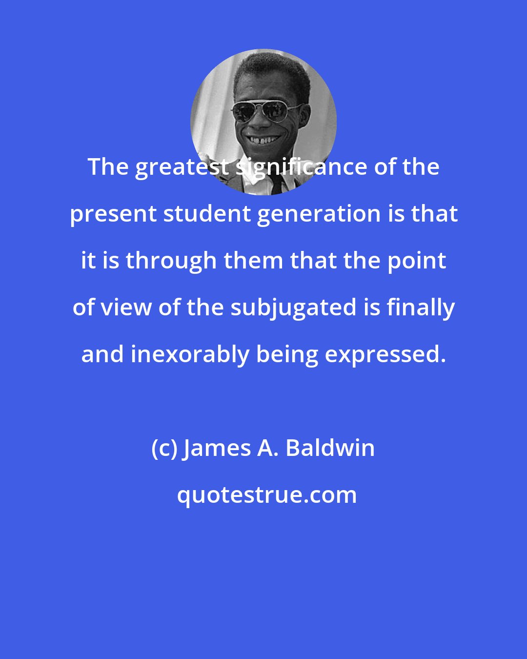 James A. Baldwin: The greatest significance of the present student generation is that it is through them that the point of view of the subjugated is finally and inexorably being expressed.