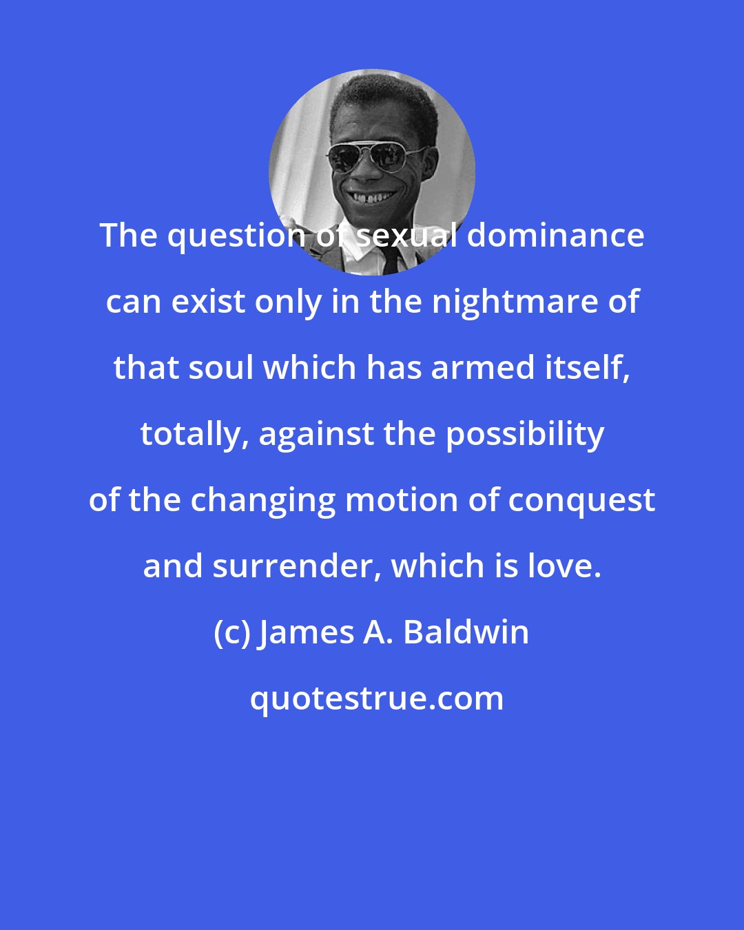 James A. Baldwin: The question of sexual dominance can exist only in the nightmare of that soul which has armed itself, totally, against the possibility of the changing motion of conquest and surrender, which is love.