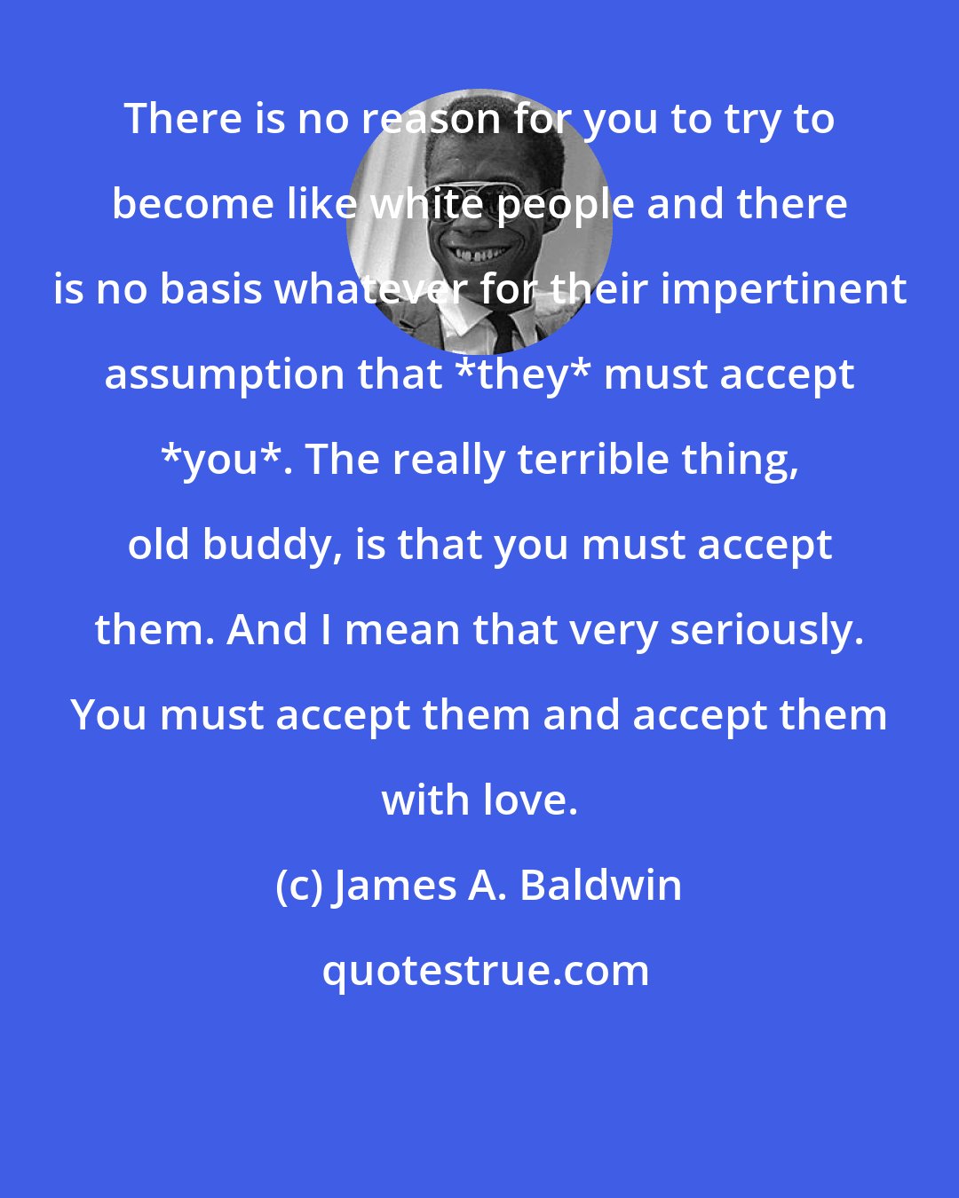 James A. Baldwin: There is no reason for you to try to become like white people and there is no basis whatever for their impertinent assumption that *they* must accept *you*. The really terrible thing, old buddy, is that you must accept them. And I mean that very seriously. You must accept them and accept them with love.