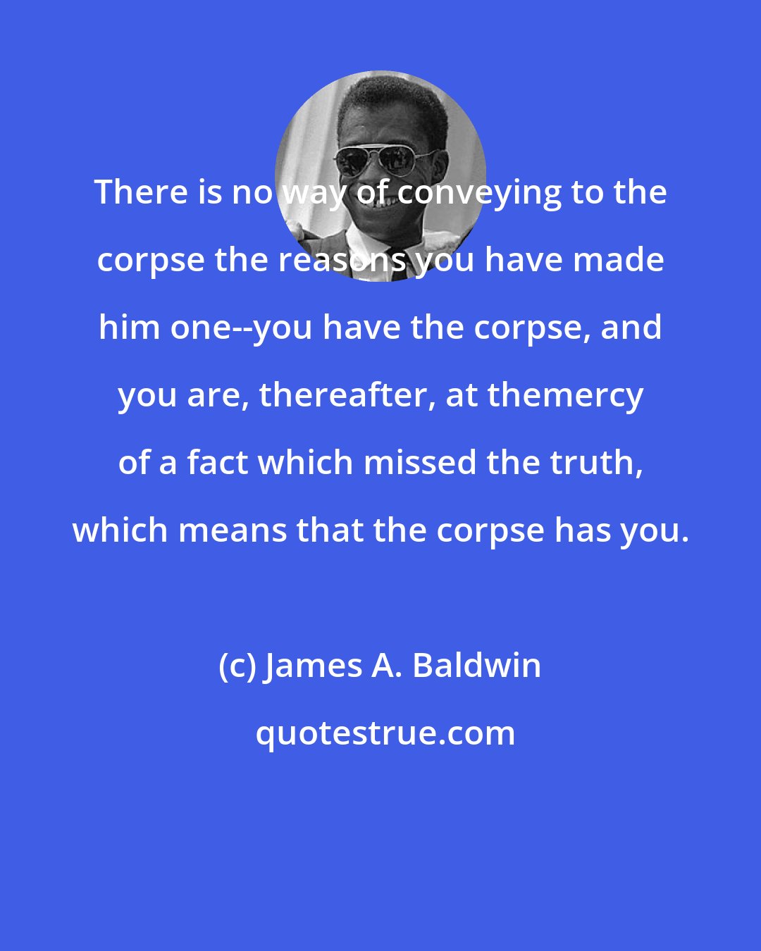 James A. Baldwin: There is no way of conveying to the corpse the reasons you have made him one--you have the corpse, and you are, thereafter, at themercy of a fact which missed the truth, which means that the corpse has you.