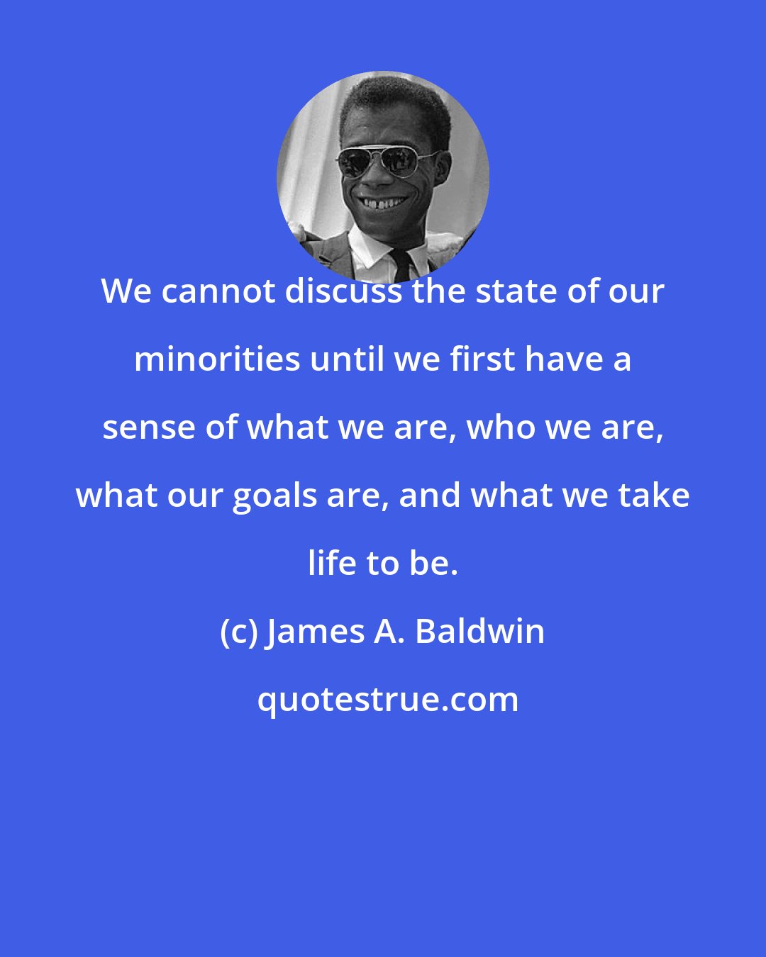 James A. Baldwin: We cannot discuss the state of our minorities until we first have a sense of what we are, who we are, what our goals are, and what we take life to be.