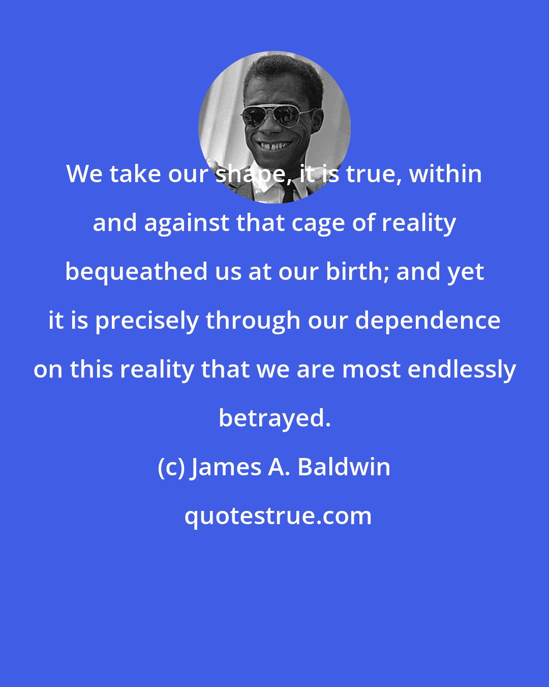 James A. Baldwin: We take our shape, it is true, within and against that cage of reality bequeathed us at our birth; and yet it is precisely through our dependence on this reality that we are most endlessly betrayed.