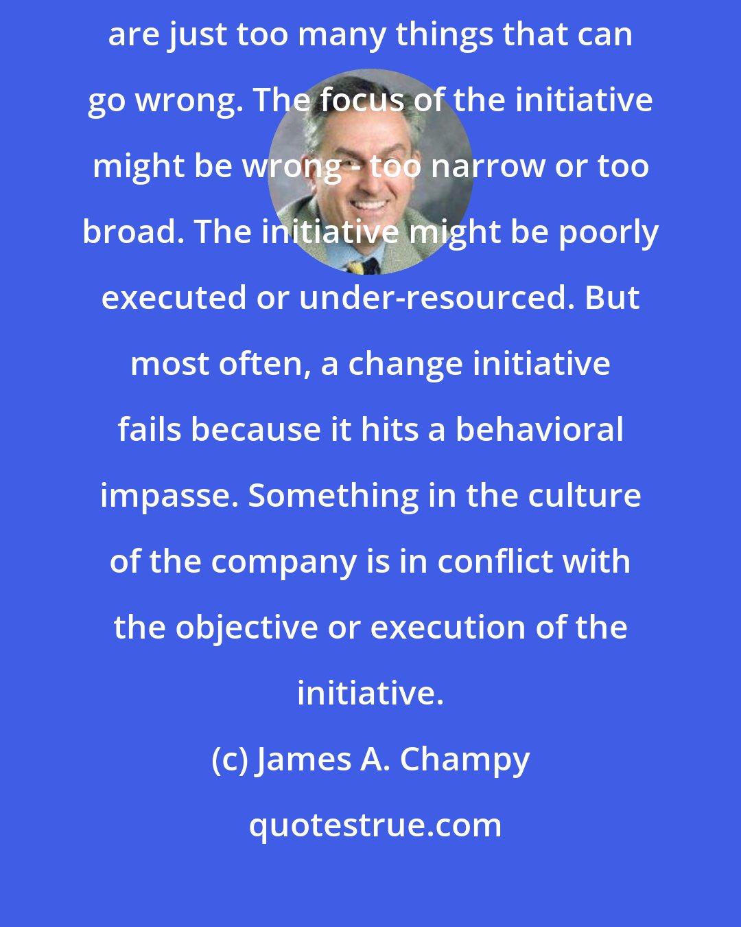 James A. Champy: A change initiative can fail for multiple reasons - in fact, there are just too many things that can go wrong. The focus of the initiative might be wrong - too narrow or too broad. The initiative might be poorly executed or under-resourced. But most often, a change initiative fails because it hits a behavioral impasse. Something in the culture of the company is in conflict with the objective or execution of the initiative.