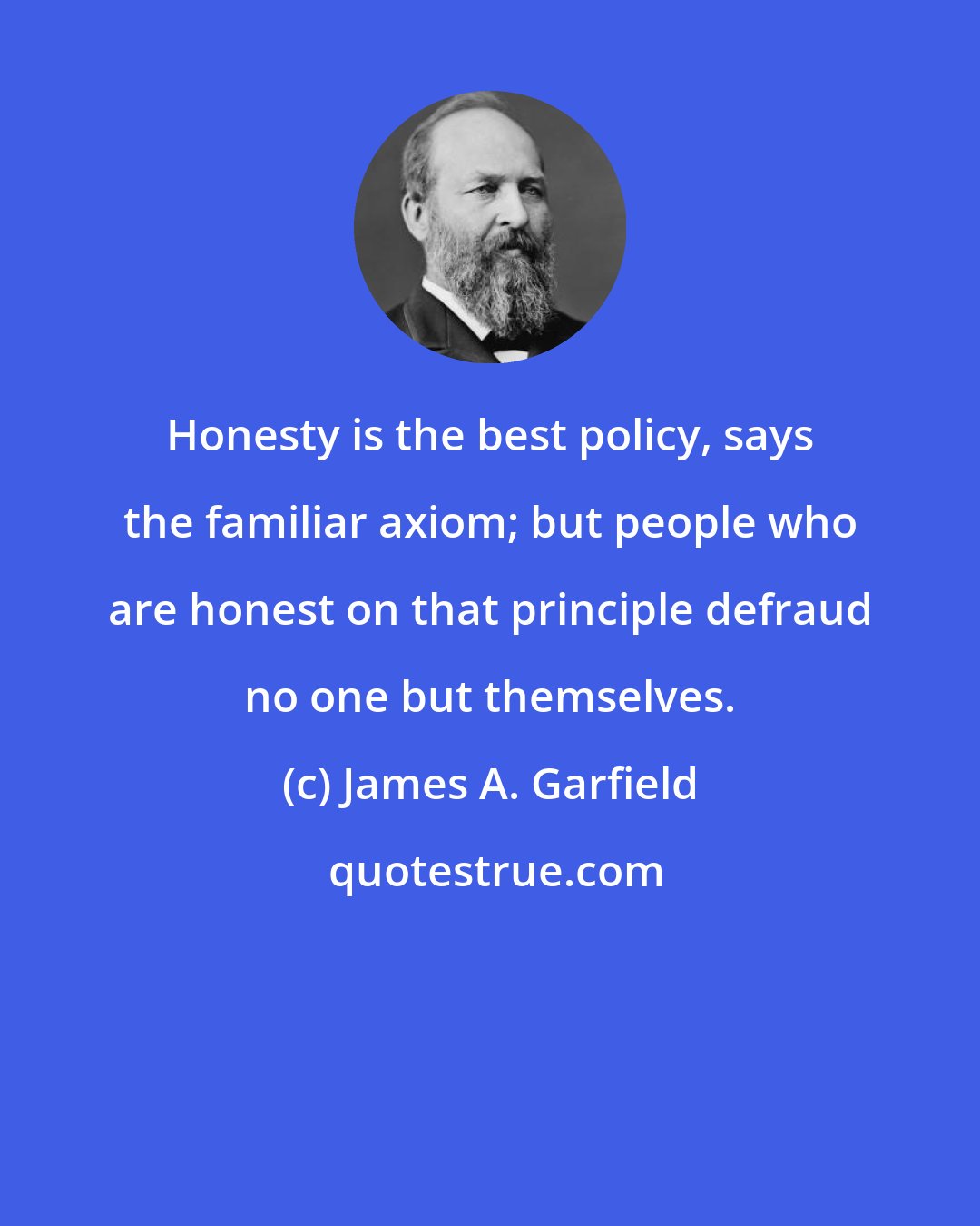 James A. Garfield: Honesty is the best policy, says the familiar axiom; but people who are honest on that principle defraud no one but themselves.