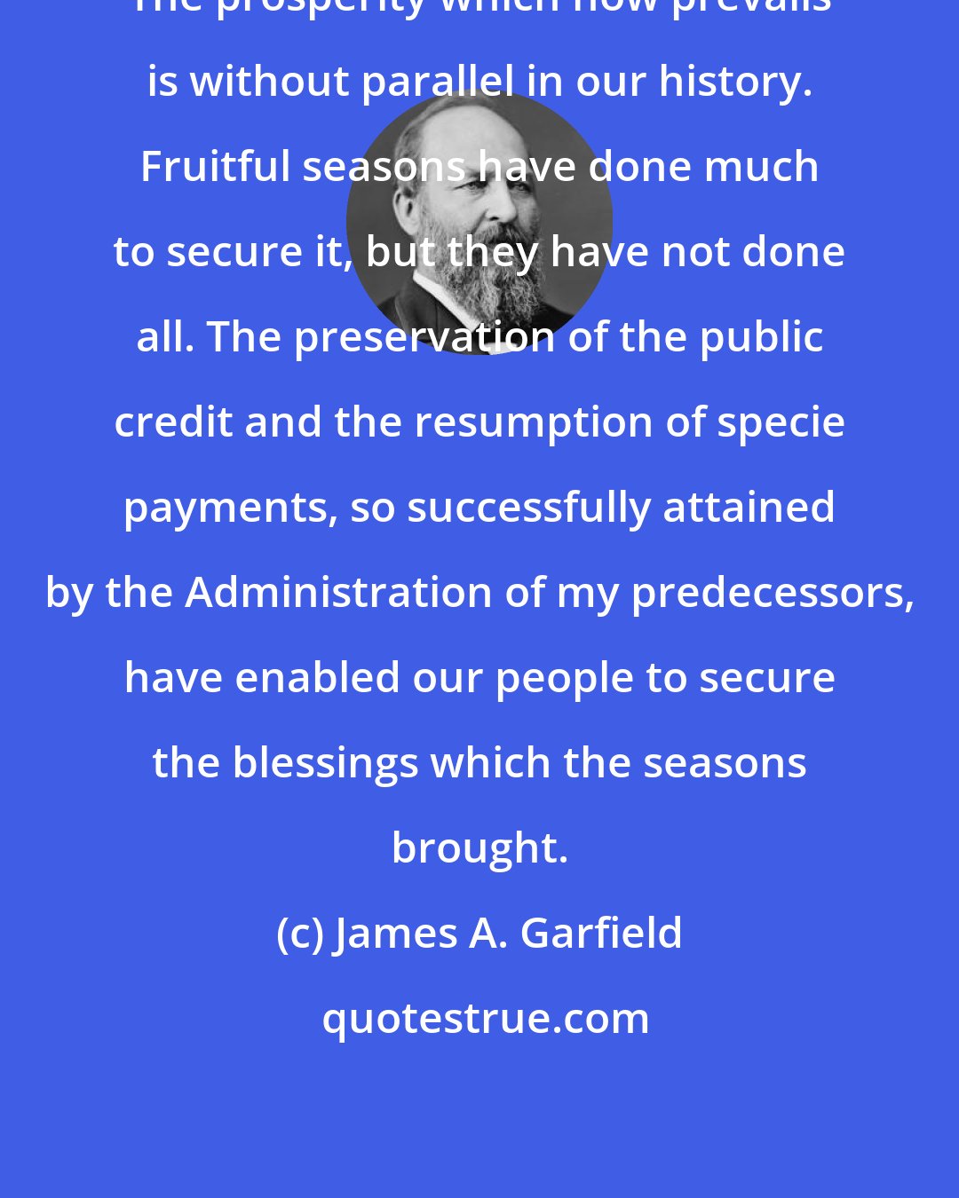 James A. Garfield: The prosperity which now prevails is without parallel in our history. Fruitful seasons have done much to secure it, but they have not done all. The preservation of the public credit and the resumption of specie payments, so successfully attained by the Administration of my predecessors, have enabled our people to secure the blessings which the seasons brought.