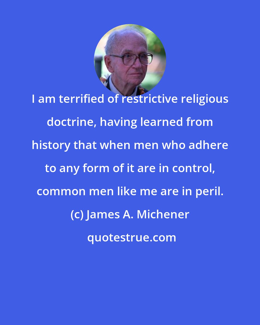 James A. Michener: I am terrified of restrictive religious doctrine, having learned from history that when men who adhere to any form of it are in control, common men like me are in peril.
