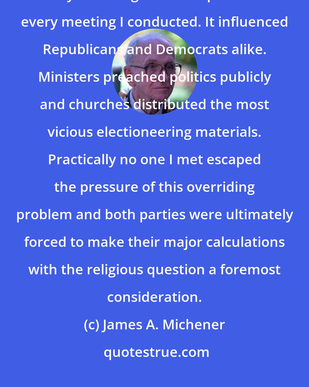 James A. Michener: I kept careful record of the impact of religion on the election in my county. The religious issue permeated every meeting I conducted. It influenced Republicans and Democrats alike. Ministers preached politics publicly and churches distributed the most vicious electioneering materials. Practically no one I met escaped the pressure of this overriding problem and both parties were ultimately forced to make their major calculations with the religious question a foremost consideration.