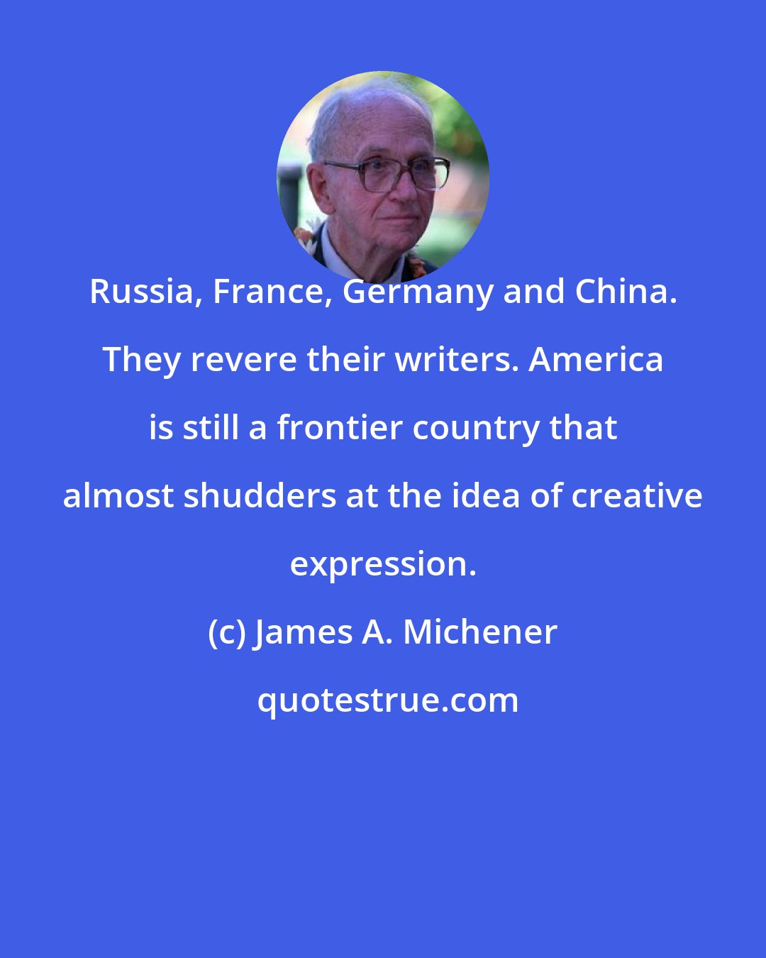 James A. Michener: Russia, France, Germany and China. They revere their writers. America is still a frontier country that almost shudders at the idea of creative expression.