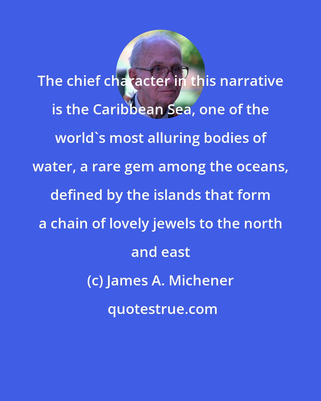 James A. Michener: The chief character in this narrative is the Caribbean Sea, one of the world's most alluring bodies of water, a rare gem among the oceans, defined by the islands that form a chain of lovely jewels to the north and east