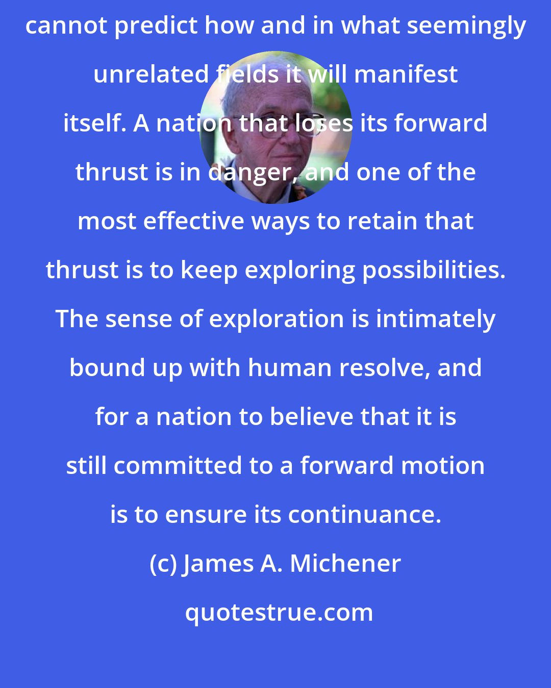 James A. Michener: We risk great peril if we kill off this spirit of adventure, for we cannot predict how and in what seemingly unrelated fields it will manifest itself. A nation that loses its forward thrust is in danger, and one of the most effective ways to retain that thrust is to keep exploring possibilities. The sense of exploration is intimately bound up with human resolve, and for a nation to believe that it is still committed to a forward motion is to ensure its continuance.