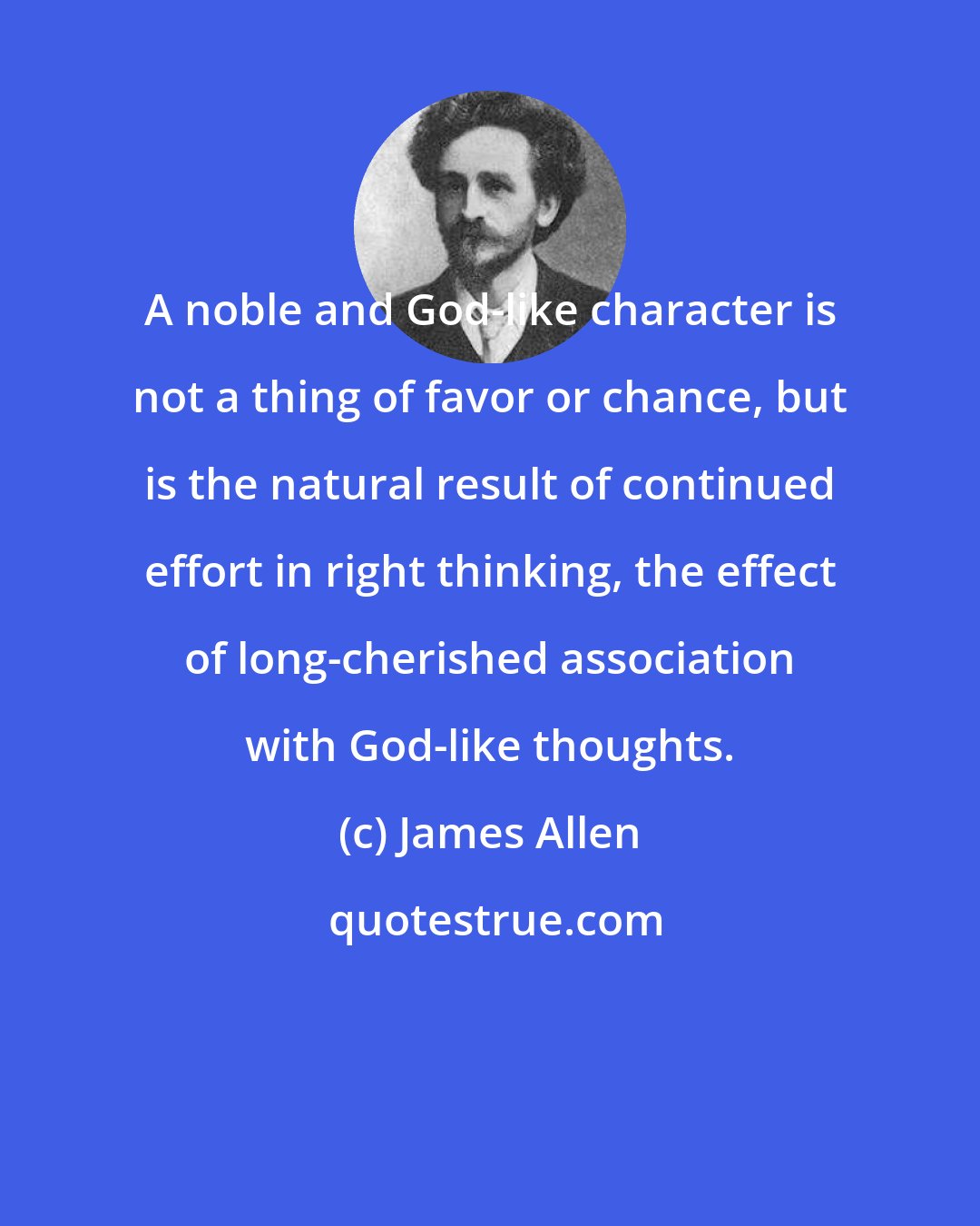 James Allen: A noble and God-like character is not a thing of favor or chance, but is the natural result of continued effort in right thinking, the effect of long-cherished association with God-like thoughts.