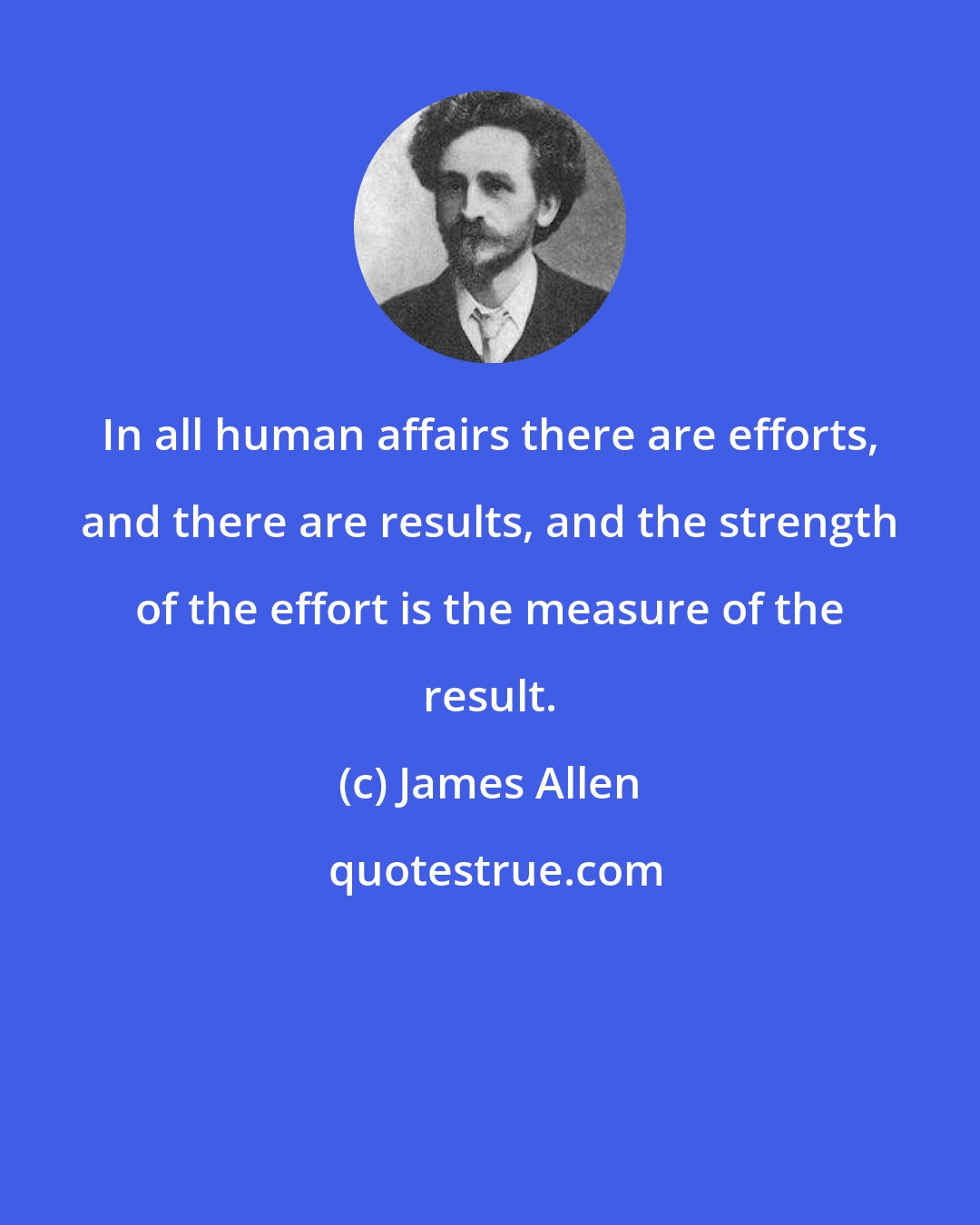 James Allen: In all human affairs there are efforts, and there are results, and the strength of the effort is the measure of the result.