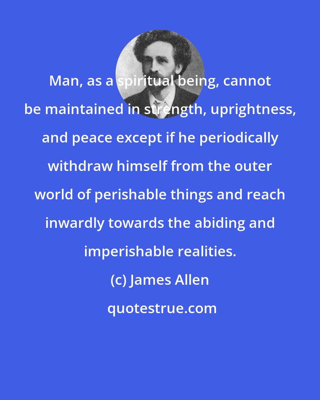 James Allen: Man, as a spiritual being, cannot be maintained in strength, uprightness, and peace except if he periodically withdraw himself from the outer world of perishable things and reach inwardly towards the abiding and imperishable realities.