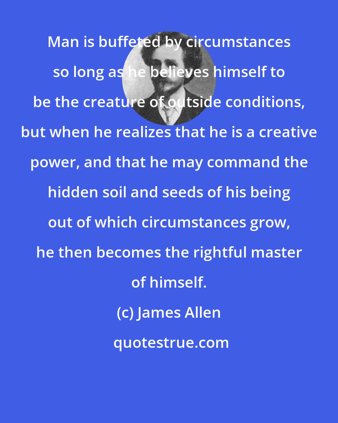 James Allen: Man is buffeted by circumstances so long as he believes himself to be the creature of outside conditions, but when he realizes that he is a creative power, and that he may command the hidden soil and seeds of his being out of which circumstances grow, he then becomes the rightful master of himself.