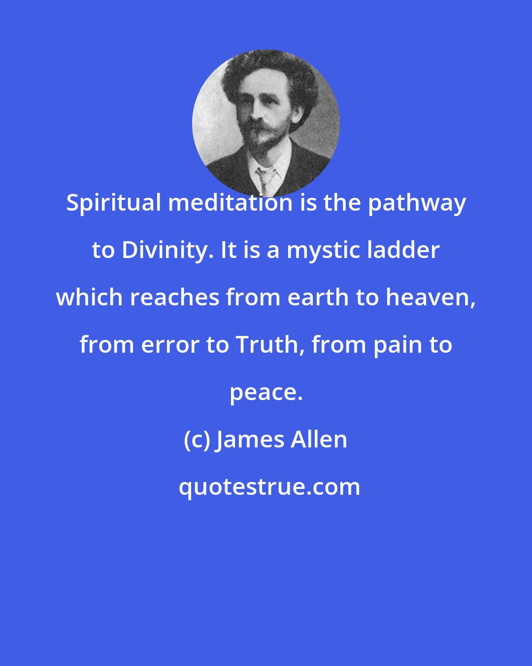 James Allen: Spiritual meditation is the pathway to Divinity. It is a mystic ladder which reaches from earth to heaven, from error to Truth, from pain to peace.