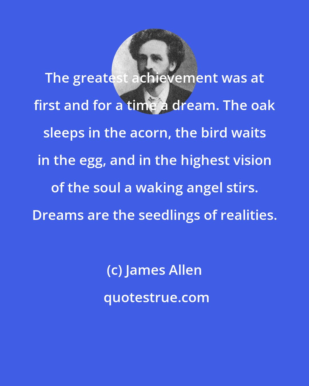 James Allen: The greatest achievement was at first and for a time a dream. The oak sleeps in the acorn, the bird waits in the egg, and in the highest vision of the soul a waking angel stirs. Dreams are the seedlings of realities.