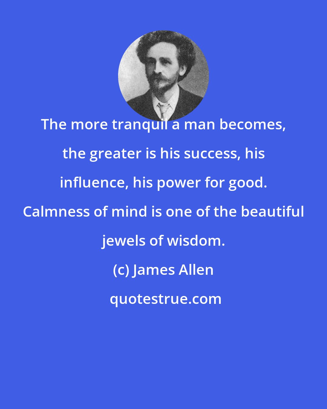 James Allen: The more tranquil a man becomes, the greater is his success, his influence, his power for good. Calmness of mind is one of the beautiful jewels of wisdom.