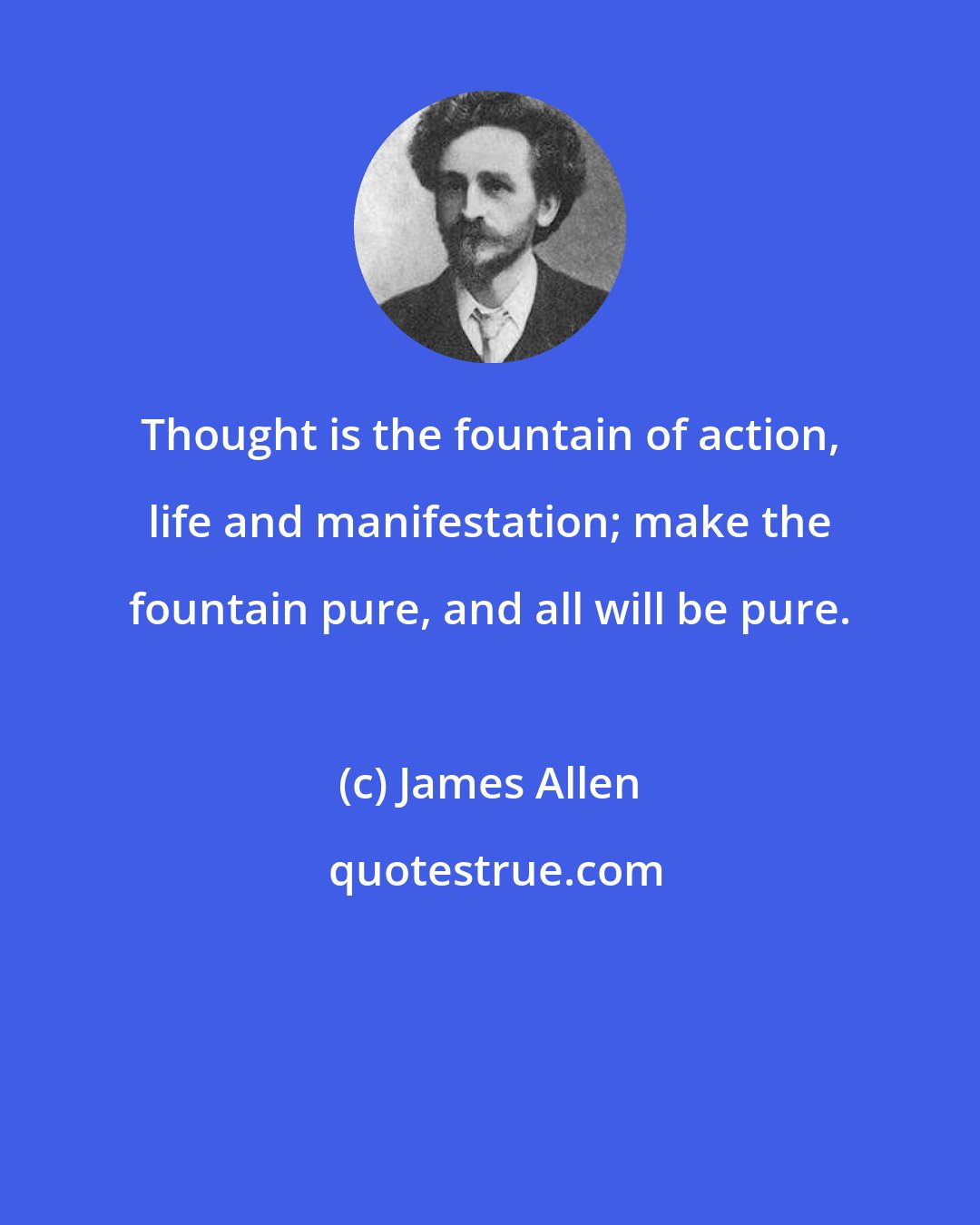 James Allen: Thought is the fountain of action, life and manifestation; make the fountain pure, and all will be pure.