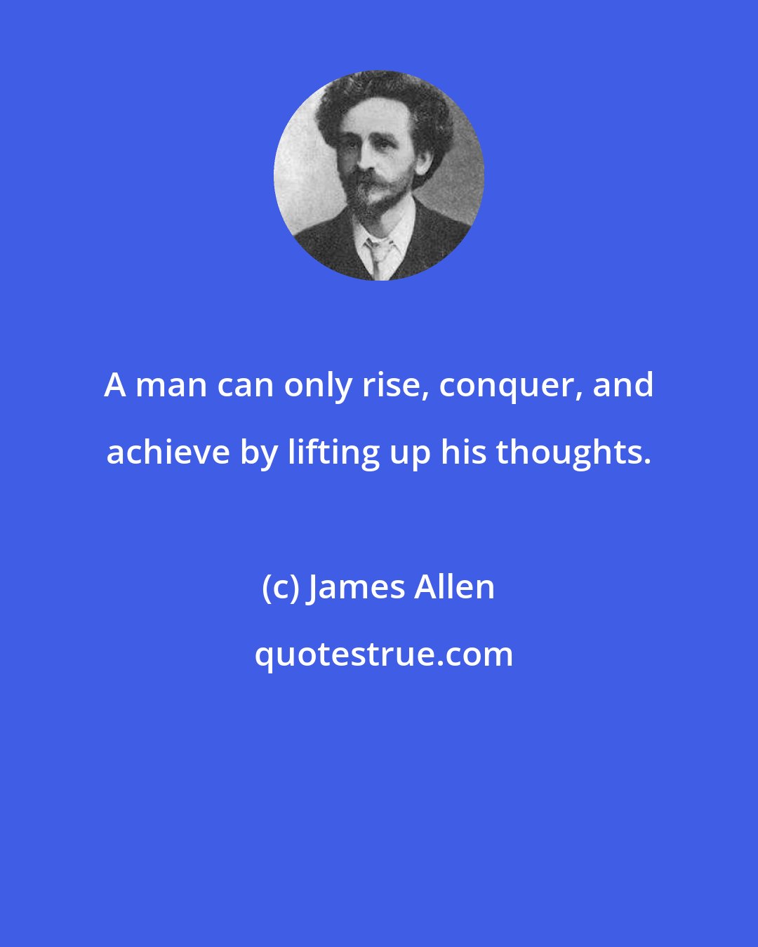 James Allen: A man can only rise, conquer, and achieve by lifting up his thoughts.