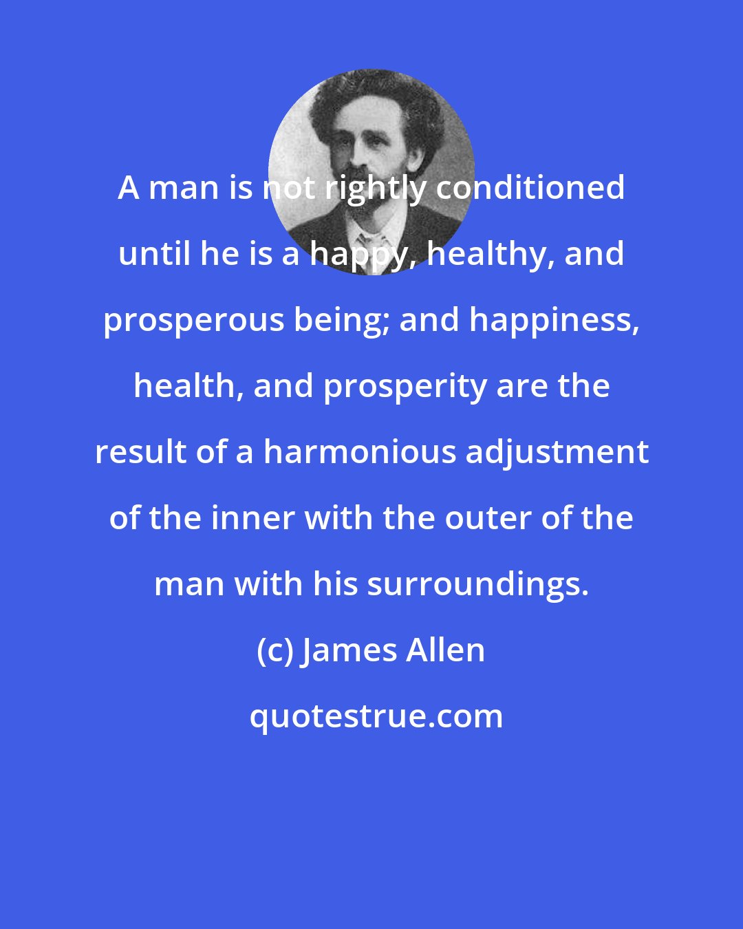 James Allen: A man is not rightly conditioned until he is a happy, healthy, and prosperous being; and happiness, health, and prosperity are the result of a harmonious adjustment of the inner with the outer of the man with his surroundings.