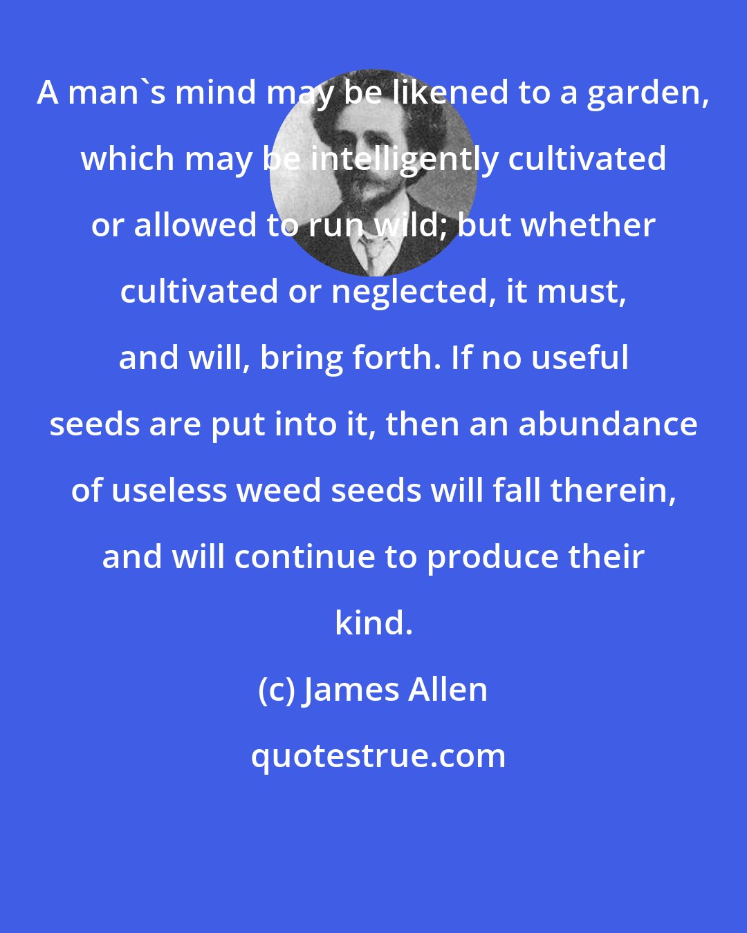 James Allen: A man's mind may be likened to a garden, which may be intelligently cultivated or allowed to run wild; but whether cultivated or neglected, it must, and will, bring forth. If no useful seeds are put into it, then an abundance of useless weed seeds will fall therein, and will continue to produce their kind.