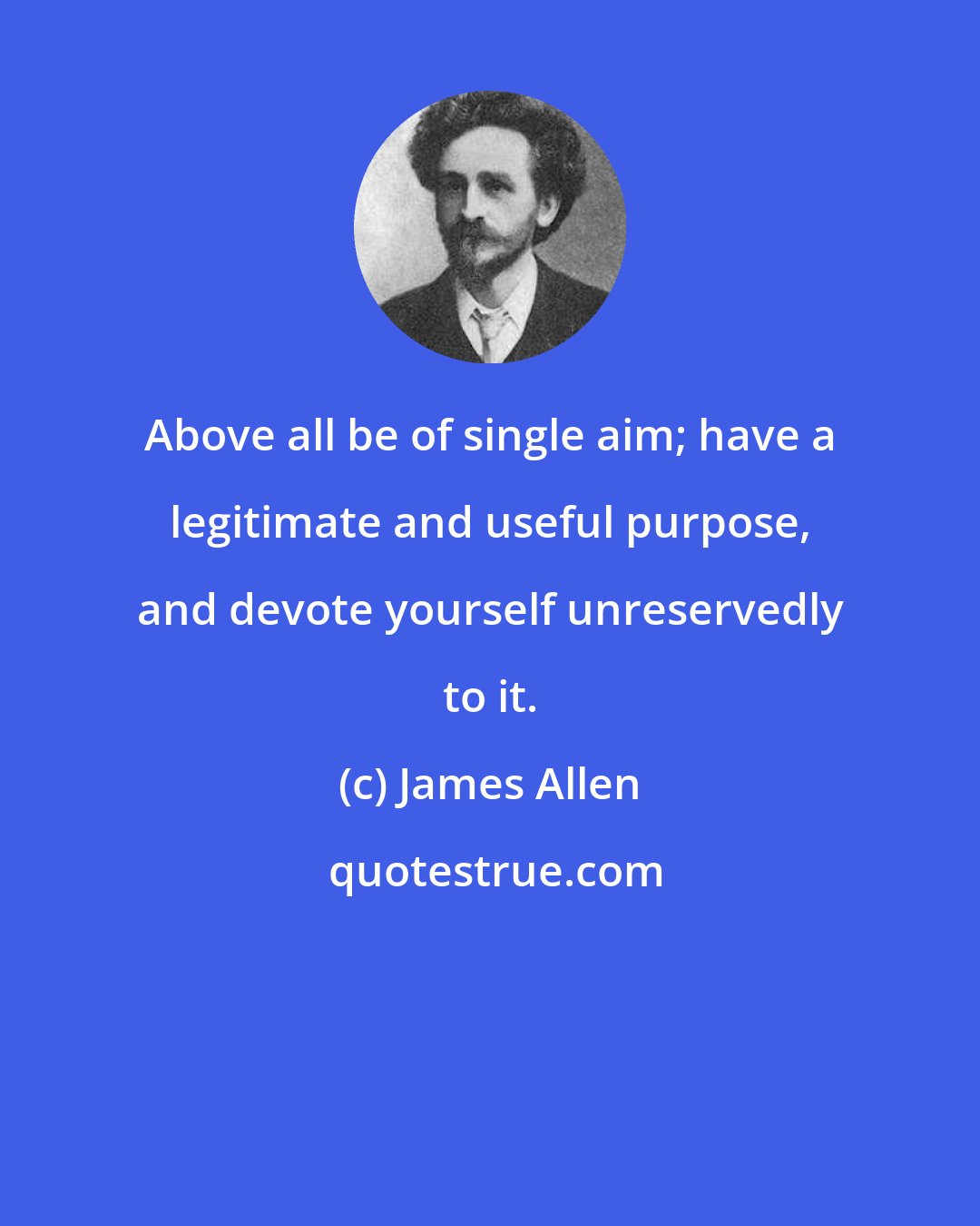 James Allen: Above all be of single aim; have a legitimate and useful purpose, and devote yourself unreservedly to it.