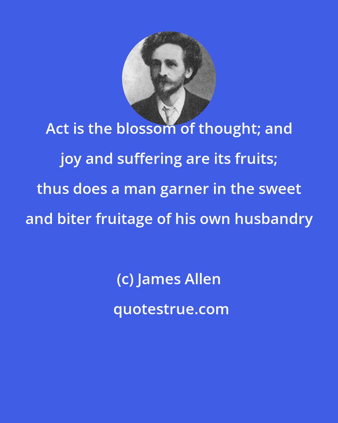 James Allen: Act is the blossom of thought; and joy and suffering are its fruits; thus does a man garner in the sweet and biter fruitage of his own husbandry