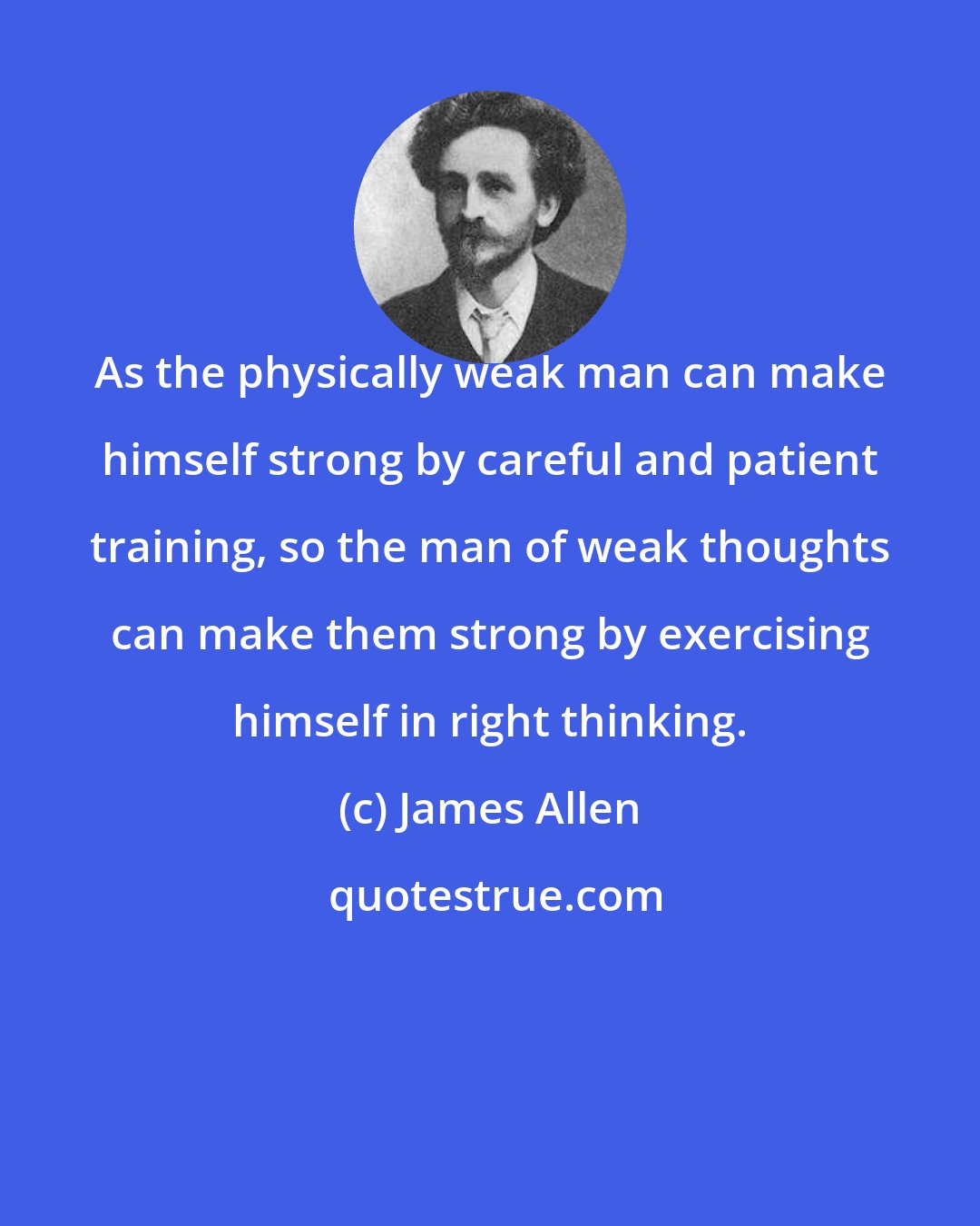 James Allen: As the physically weak man can make himself strong by careful and patient training, so the man of weak thoughts can make them strong by exercising himself in right thinking.