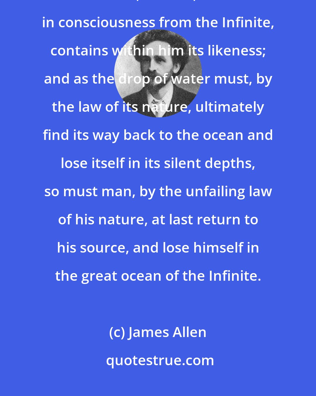 James Allen: As the smallest drop of water detached from the ocean contains all the qualities of the ocean, so man, detached in consciousness from the Infinite, contains within him its likeness; and as the drop of water must, by the law of its nature, ultimately find its way back to the ocean and lose itself in its silent depths, so must man, by the unfailing law of his nature, at last return to his source, and lose himself in the great ocean of the Infinite.