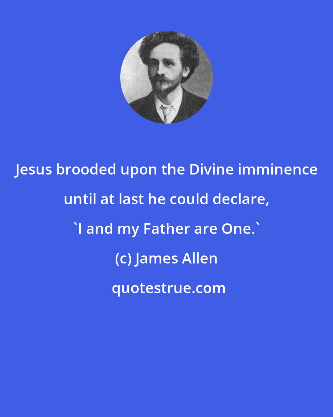 James Allen: Jesus brooded upon the Divine imminence until at last he could declare, 'I and my Father are One.'