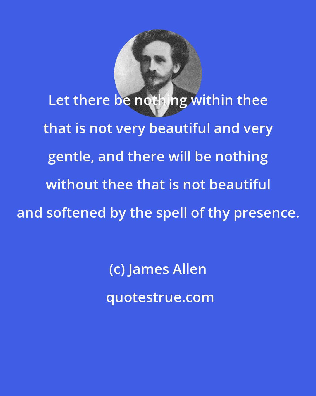 James Allen: Let there be nothing within thee that is not very beautiful and very gentle, and there will be nothing without thee that is not beautiful and softened by the spell of thy presence.