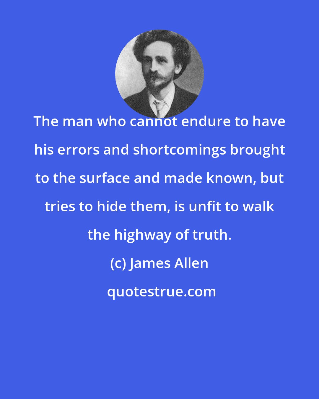 James Allen: The man who cannot endure to have his errors and shortcomings brought to the surface and made known, but tries to hide them, is unfit to walk the highway of truth.