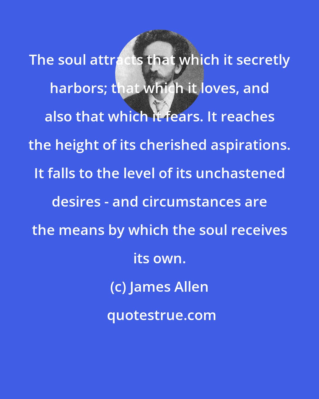 James Allen: The soul attracts that which it secretly harbors; that which it loves, and also that which it fears. It reaches the height of its cherished aspirations. It falls to the level of its unchastened desires - and circumstances are the means by which the soul receives its own.