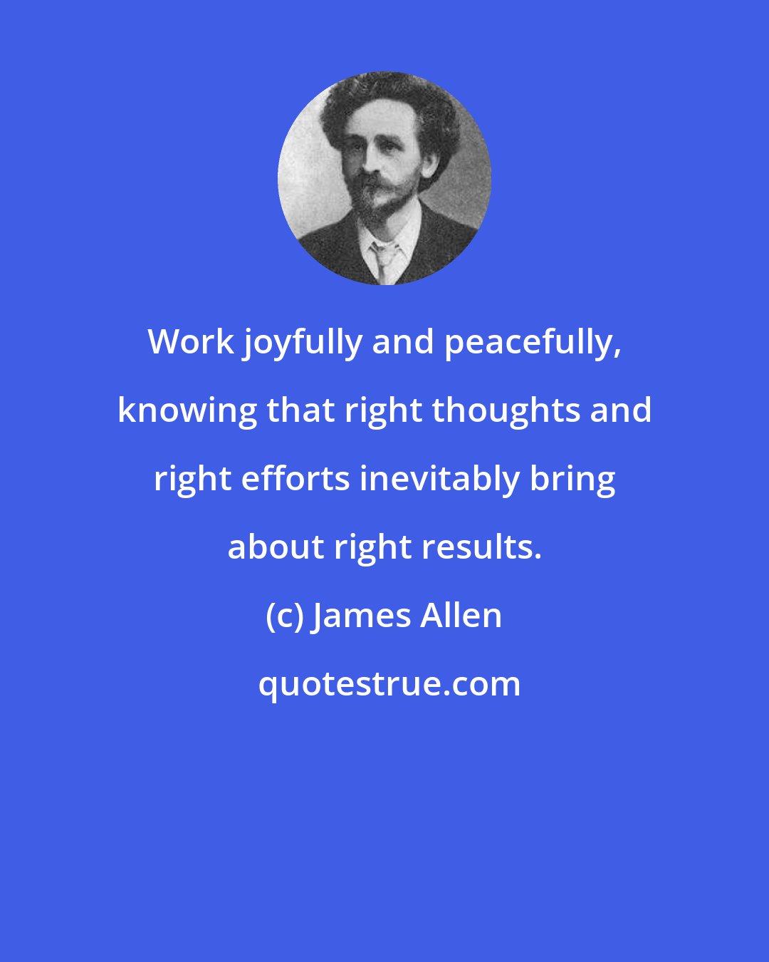James Allen: Work joyfully and peacefully, knowing that right thoughts and right efforts inevitably bring about right results.
