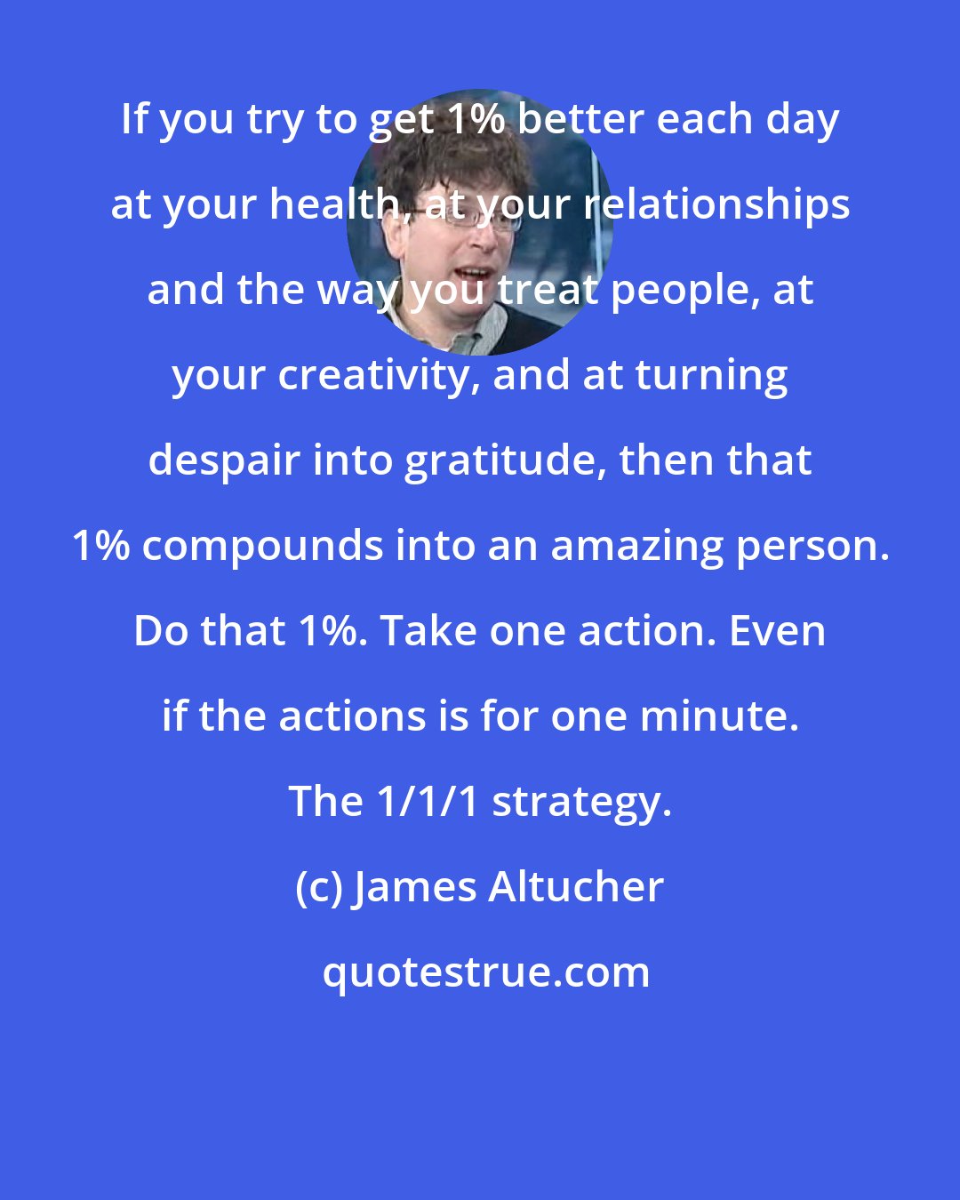 James Altucher: If you try to get 1% better each day at your health, at your relationships and the way you treat people, at your creativity, and at turning despair into gratitude, then that 1% compounds into an amazing person. Do that 1%. Take one action. Even if the actions is for one minute. The 1/1/1 strategy.