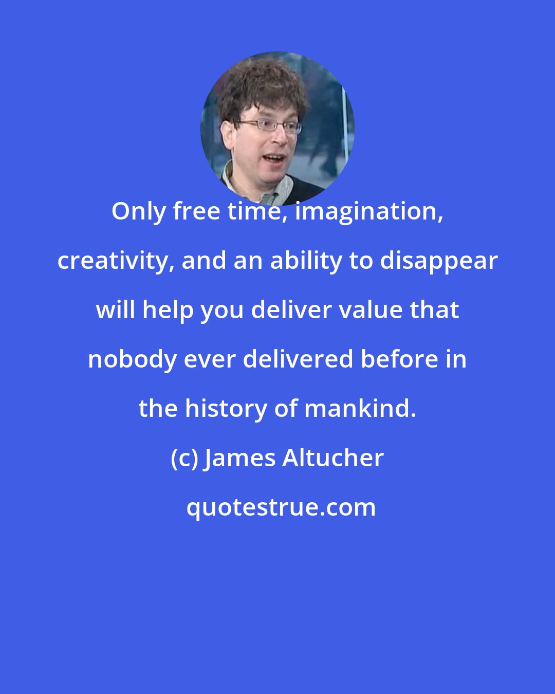 James Altucher: Only free time, imagination, creativity, and an ability to disappear will help you deliver value that nobody ever delivered before in the history of mankind.