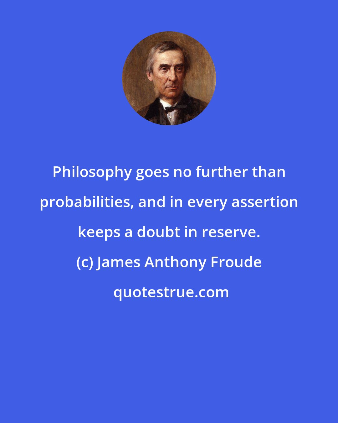 James Anthony Froude: Philosophy goes no further than probabilities, and in every assertion keeps a doubt in reserve.
