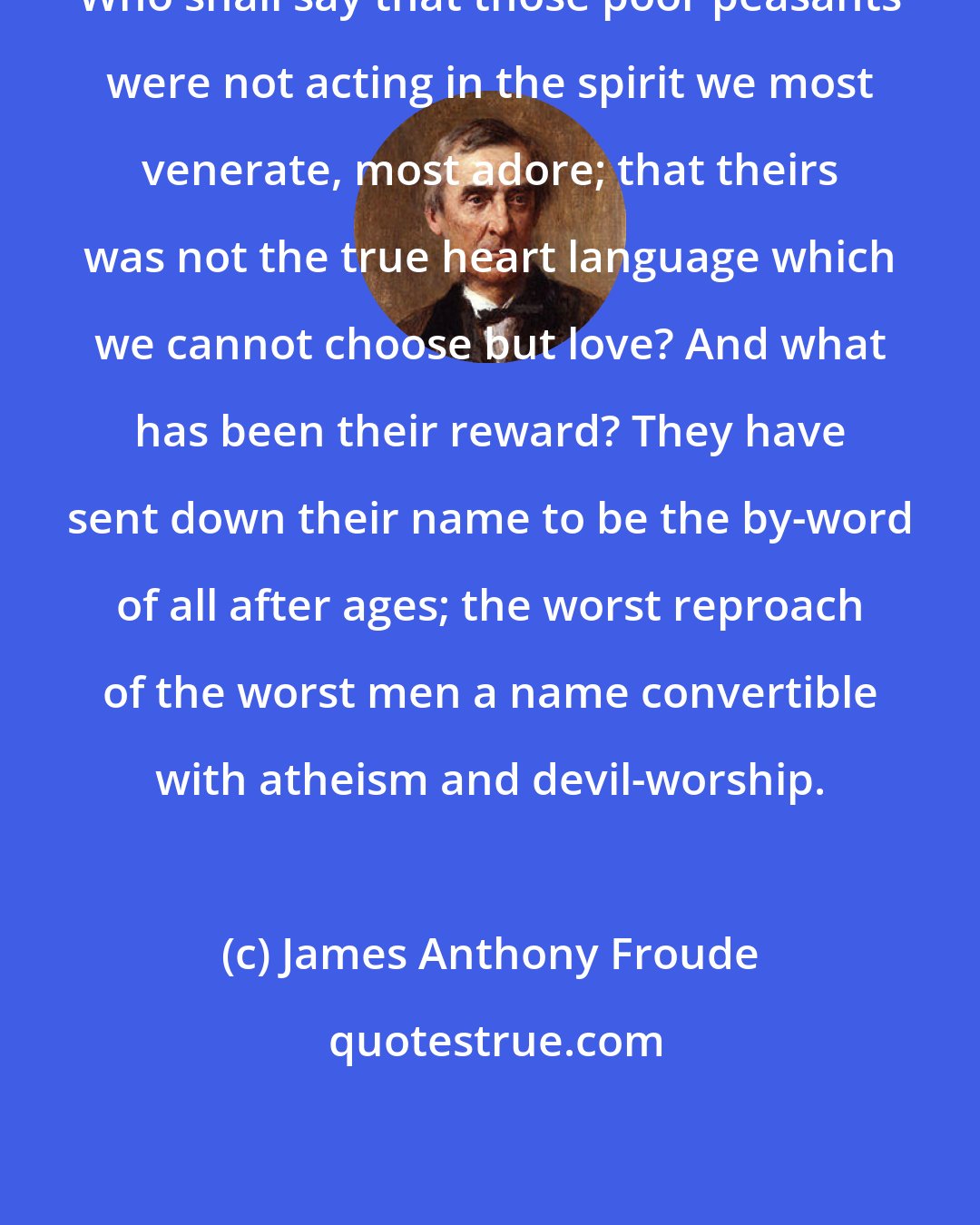 James Anthony Froude: Who shall say that those poor peasants were not acting in the spirit we most venerate, most adore; that theirs was not the true heart language which we cannot choose but love? And what has been their reward? They have sent down their name to be the by-word of all after ages; the worst reproach of the worst men a name convertible with atheism and devil-worship.